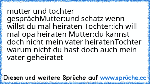 mutter und tochter gespräch
Mutter:und schatz wenn willst du mal heiraten 
Tochter:ich will mal opa heiraten 
Mutter:du kannst doch nicht mein vater heiraten
Tochter warum nicht du hast doch auch mein vater geheiratet