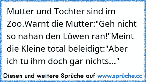 Mutter und Tochter sind im Zoo.
Warnt die Mutter:"Geh nicht so nah
an den Löwen ran!"
Meint die Kleine total beleidigt:
"Aber ich tu ihm doch gar nichts..."