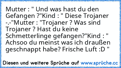 Mutter : " Und was hast du den Gefangen ?"
Kind : " Diese Trojaner -.-"
Mutter : "Trojaner ? Was sind Trojaner ? Hast du keine Schmetterlinge gefangen?"
Kind : " Achsoo du meinst was ich draußen geschnappt habe? Frische Luft :D "