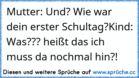 Mutter: Und? Wie war dein erster Schultag?
Kind: Was??? heißt das ich muss da nochmal hin?!