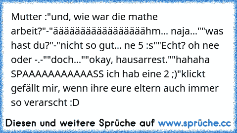 Mutter :"und, wie war die mathe arbeit?"
-"ääääääääääääääääähm... naja..."
"was hast du?"
-"nicht so gut... ne 5 :s"
"Echt? oh nee oder -.-"
"doch..."
"okay, hausarrest."
"hahaha SPAAAAAAAAAAASS ich hab eine 2 ;)"
klickt gefällt mir, wenn ihre eure eltern auch immer so verarscht :D