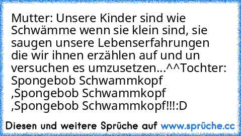 Mutter: Unsere Kinder sind wie Schwämme wenn sie klein sind, sie saugen unsere Lebenserfahrungen die wir ihnen erzählen auf und un versuchen es umzusetzen...^^
Tochter: Spongebob Schwammkopf ,Spongebob Schwammkopf ,Spongebob Schwammkopf!!!
:D