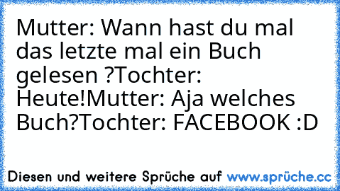 Mutter: Wann hast du mal das letzte mal ein Buch gelesen ?
Tochter: Heute!
Mutter: Aja welches Buch?
Tochter: FACEBOOK :D