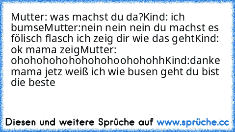 Mutter: was machst du da?
Kind: ich bumse
Mutter:nein nein nein du machst es fölisch flasch ich zeig dir wie das geht
Kind: ok mama zeig
Mutter: ohohohohohohohohoohohohh
Kind:danke mama jetz weiß ich wie busen geht du bist die beste