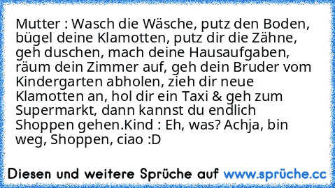 Mutter : Wasch die Wäsche, putz den Boden, bügel deine Klamotten, putz dir die Zähne, geh duschen, mach deine Hausaufgaben, räum dein Zimmer auf, geh dein Bruder vom Kindergarten abholen, zieh dir neue Klamotten an, hol dir ein Taxi & geh zum Supermarkt, dann kannst du endlich Shoppen gehen.
Kind : Eh, was? Achja, bin weg, Shoppen, ciao :D