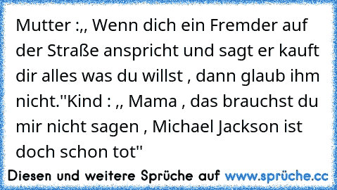 Mutter :,, Wenn dich ein Fremder auf der Straße anspricht und sagt er kauft dir alles was du willst , dann glaub ihm nicht.''
Kind : ,, Mama , das brauchst du mir nicht sagen , Michael Jackson ist doch schon tot''