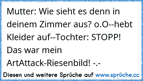 Mutter: Wie sieht es denn in deinem Zimmer aus? o.O
--hebt Kleider auf--
Tochter: STOPP! Das war mein ArtAttack-Riesenbild! -.-