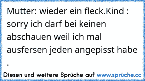 Mutter: wieder ein fleck.
Kind : sorry ich darf bei keinen abschauen weil ich mal ausfersen jeden angepisst habe .