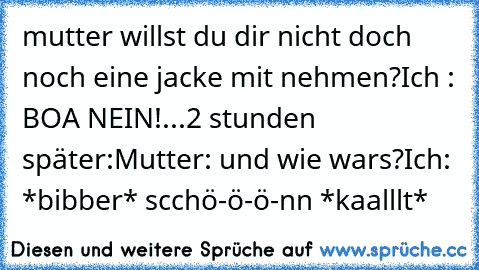 mutter willst du dir nicht doch noch eine jacke mit nehmen?
Ich : BOA NEIN!
...
2 stunden später:
Mutter: und wie wars?
Ich: *bibber* scchö-ö-ö-nn *kaalllt*