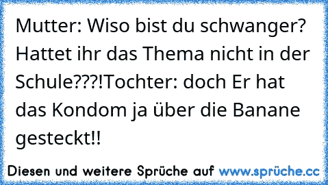 Mutter: Wiso bist du schwanger? Hattet ihr das Thema nicht in der Schule???!
Tochter: doch Er hat das Kondom ja über die Banane gesteckt!!