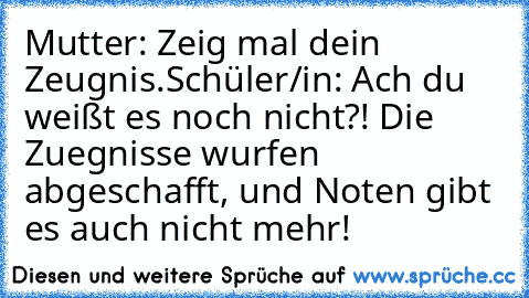 Mutter: Zeig mal dein Zeugnis.
Schüler/in: Ach du weißt es noch nicht?! Die Zuegnisse wurfen abgeschafft, und Noten gibt es auch nicht mehr!