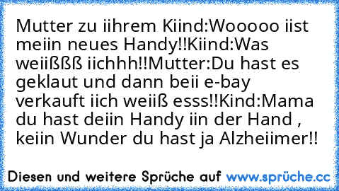 Mutter zu iihrem Kiind:Wooooo iist meiin neues Handy!!Kiind:Was weiißßß iichhh!!Mutter:Du hast es geklaut und dann beii e-bay verkauft iich weiiß esss!!Kind:Mama du hast deiin Handy iin der Hand , keiin Wunder du hast ja Alzheiimer!!