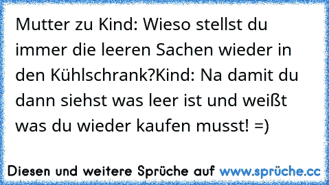 Mutter zu Kind: Wieso stellst du immer die leeren Sachen wieder in den Kühlschrank?
Kind: Na damit du dann siehst was leer ist und weißt was du wieder kaufen musst! =)