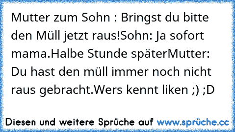 Mutter zum Sohn : Bringst du bitte den Müll jetzt raus!
Sohn: Ja sofort mama.
Halbe Stunde später
Mutter: Du hast den müll immer noch nicht raus gebracht.
Wers kennt liken ;) ;D