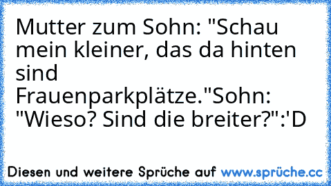 Mutter zum Sohn: "Schau mein kleiner, das da hinten sind Frauenparkplätze."
Sohn: "Wieso? Sind die breiter?"
:'D