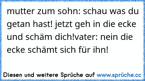 mutter zum sohn: schau was du getan hast! jetzt geh in die ecke und schäm dich!
vater: nein die ecke schämt sich für ihn!