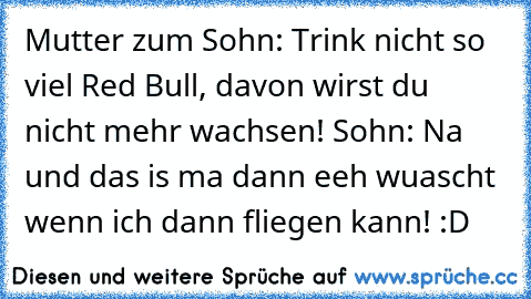 Mutter zum Sohn: Trink nicht so viel Red Bull, davon wirst du nicht mehr wachsen! Sohn: Na und das is ma dann eeh wuascht wenn ich dann fliegen kann! :D