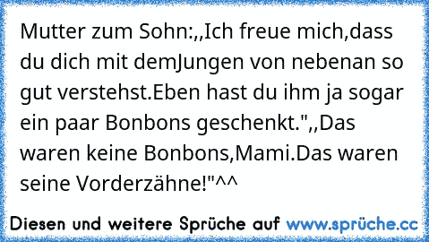 Mutter zum Sohn:,,Ich freue mich,dass du dich mit demJungen von nebenan so gut verstehst.Eben hast du ihm ja sogar ein paar Bonbons geschenkt.",,Das waren keine Bonbons,Mami.Das waren seine Vorderzähne!"^^