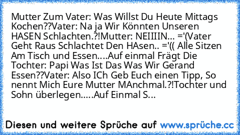 Mutter Zum Vater: Was Willst Du Heute Mittags Kochen??
Vater: Na ja Wir Könnten Unseren HASEN Schlachten.?!
Mutter: NEIIIIN... ='(
Vater Geht Raus Schlachtet Den HAsen.. ='(( 
Alle Sitzen Am Tisch und Essen....
Auf einmal Frägt Die Tochter: Papi Was Ist Das Was Wir Gerand Essen??
Vater: Also ICh Geb Euch einen Tipp, So nennt Mich Eure Mutter MAnchmal.?!
Tochter und Sohn überlegen.....
Auf Einma...