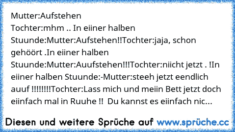 Mutter:Aufstehen                                                         Tochter:mhm ..
 In eiiner halben Stuunde:
Mutter:Aufstehen!!
Tochter:jaja, schon gehöört .
In eiiner halben Stuunde:
Mutter:Auufstehen!!!
Tochter:niicht jetzt . !
In eiiner halben Stuunde:
-Mutter:steeh jetzt eendlich auuf !!!!!!!!
Tochter:Lass mich und meiin Bett jetzt doch eiinfach mal in Ruuhe !!  Du kannst es eiinfach ...