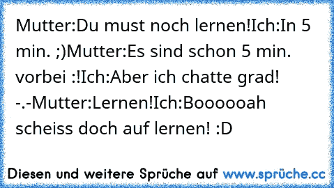 Mutter:Du must noch lernen!
Ich:In 5 min. ;)
Mutter:Es sind schon 5 min. vorbei :!
Ich:Aber ich chatte grad! -.-
Mutter:Lernen!
Ich:Boooooah scheiss doch auf lernen! :D