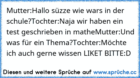 Mutter:Hallo süzze wie wars in der schule?
Tochter:Naja wir haben ein test geschrieben in mathe
Mutter:Und was für ein Thema?
Tochter:Möchte ich auch gerne wissen 
LIKET BITTE
:D