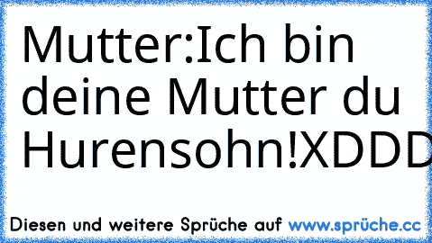 Mutter:Ich bin deine Mutter du Hurensohn!
XDDDDDDDDDDDD