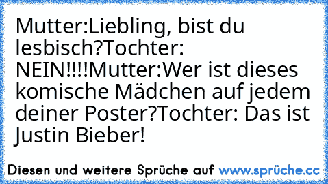 Mutter:Liebling, bist du lesbisch?
Tochter: NEIN!!!!
Mutter:Wer ist dieses komische Mädchen auf jedem deiner Poster?
Tochter: Das ist Justin Bieber!