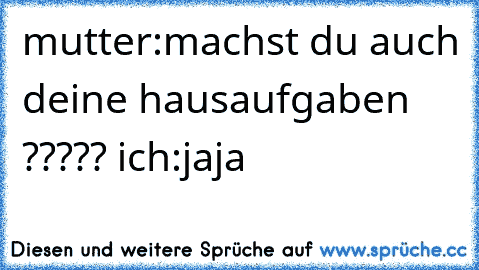 mutter:machst du auch deine hausaufgaben ????? ich:jaja