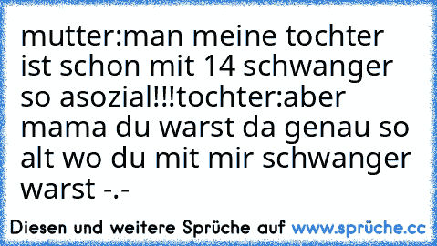 mutter:man meine tochter ist schon mit 14 schwanger so asozial!!!
tochter:aber mama du warst da genau so alt wo du mit mir schwanger warst -.-