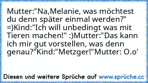 Mutter:"Na,Melanie, was möchtest du denn später einmal werden?" =)
Kind:"Ich will unbedingt was mit Tieren machen!" :)
Mutter:"Das kann ich mir gut vorstellen, was denn genau?"
Kind:"Metzger!"
Mutter: O.o'