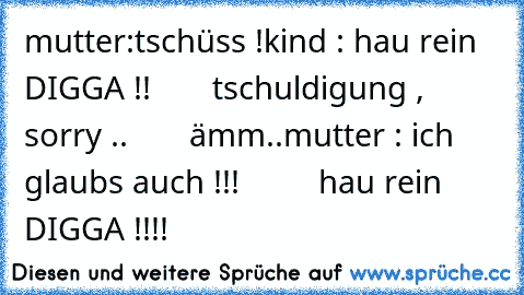 mutter:tschüss !
kind : hau rein DIGGA !!
       tschuldigung , sorry ..
       ämm..
mutter : ich glaubs auch !!!
         hau rein DIGGA !!!!