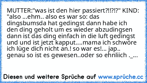 MUTTER:"was ist den hier passiert?!!?!?" KIND: "also ...ehm.. also es war so: das dingsbumsda hat gedingst dann habe ich den ding geholt um es wieder abzudingsen dann ist das ding einfach in die luft gedingst und und ist jetzt kapput....mama ich schwöre ich lüge dich nicht an.! so war es!... jap.. genau so ist es gewesen..oder so ehnliich ._...