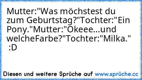 Mutter:"Was möchstest du zum Geburtstag?"
Tochter:"Ein Pony."
Mutter:"Okeee...und welcheFarbe?"
Tochter:"Milka."   :D