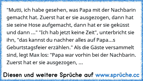 "Mutti, ich habe gesehen, was Papa mit der Nachbarin gemacht hat. Zuerst hat er sie ausgezogen, dann hat sie seine Hose aufgemacht, dann hat er sie geküsst und dann ..." "Ich hab jetzt keine Zeit", unterbricht sie ihn, "das kannst du nachher alles auf Papa...s Geburtstagsfeier erzählen." Als die Gäste versammelt sind, legt Max los: "Papa war vorhin bei der Nachbarin. Zuerst hat er sie ausgezoge...