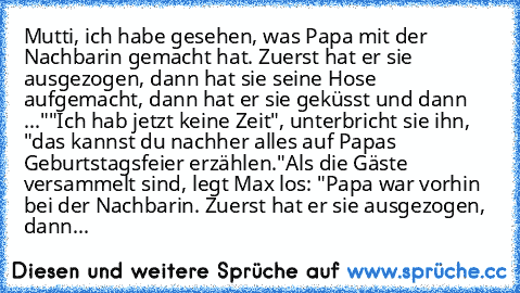 Mutti, ich habe gesehen, was Papa mit der Nachbarin gemacht hat. Zuerst hat er sie ausgezogen, dann hat sie seine Hose aufgemacht, dann hat er sie geküsst und dann ..."
"Ich hab jetzt keine Zeit", unterbricht sie ihn, "das kannst du nachher alles auf Papas Geburtstagsfeier erzählen."
Als die Gäste versammelt sind, legt Max los: "Papa war vorhin bei der Nachbarin. Zuerst hat er sie ausgezogen, d...