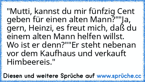 "Mutti, kannst du mir fünfzig Cent geben für einen alten Mann?"
"Ja, gern, Heinzi, es freut mich, daß du einem alten Mann helfen willst. Wo ist er denn?"
"Er steht nebenan vor dem Kaufhaus und verkauft Himbeereis."