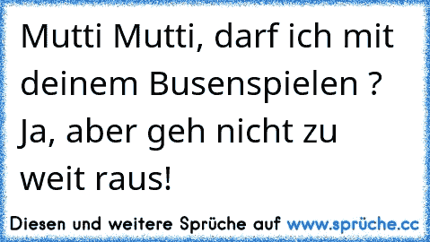 Mutti Mutti, darf ich mit deinem Busen
spielen ? Ja, aber geh nicht zu weit raus!