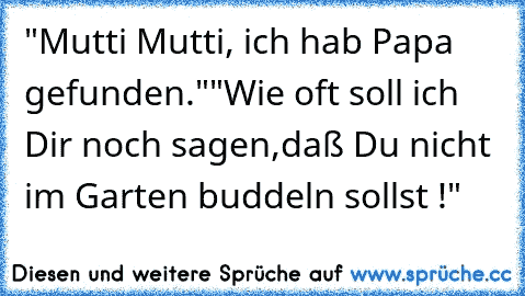 "Mutti Mutti, ich hab Papa gefunden."
"Wie oft soll ich Dir noch sagen,daß Du nicht im Garten buddeln sollst !"