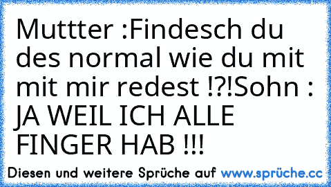 Muttter :Findesch du des normal wie du mit mit mir redest !?!
Sohn : JA WEIL ICH ALLE FINGER HAB !!!