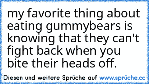 my favorite thing about eating gummybears is knowing that they can't fight back when you bite their heads off.