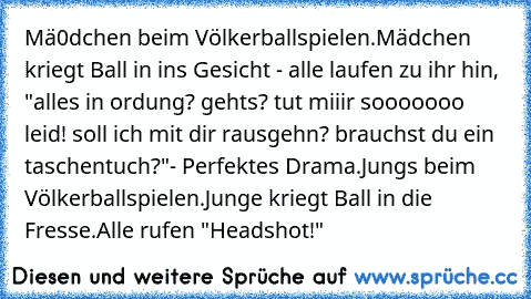 Mä0dchen beim Völkerballspielen.
Mädchen kriegt Ball in ins Gesicht - alle laufen zu ihr hin, "alles in ordung? gehts? tut miiir sooooooo leid! soll ich mit dir rausgehn? brauchst du ein taschentuch?"
- Perfektes Drama.
Jungs beim Völkerballspielen.
Junge kriegt Ball in die Fresse.
Alle rufen "Headshot!"