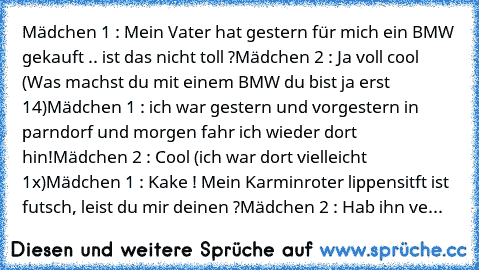 Mädchen 1 : Mein Vater hat gestern für mich ein BMW gekauft .. ist das nicht toll ?
Mädchen 2 : Ja voll cool (Was machst du mit einem BMW du bist ja erst 14)
Mädchen 1 : ich war gestern und vorgestern in parndorf und morgen fahr ich wieder dort hin!
Mädchen 2 : Cool (ich war dort vielleicht 1x)
Mädchen 1 : Kake ! Mein Karminroter lippensitft ist futsch, leist du mir deinen ?
Mädchen 2 : Hab ihn...