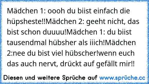 Mädchen 1: oooh du biist einfach die hüpsheste!!
Mädchen 2: geeht nicht, das bist schon duuuu!
Mädchen 1: du biist tausendmal hübsher als iiich!
Mädchen 2:nee du bist viel hübscher!
wenn euch das auch nervt, drückt auf gefällt mir!!