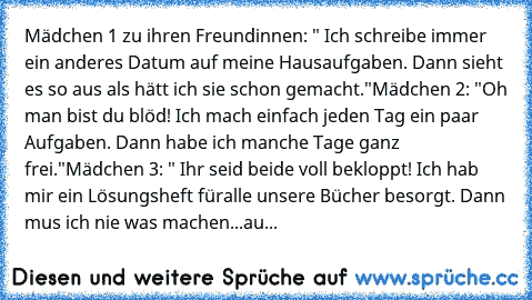 Mädchen 1 zu ihren Freundinnen: " Ich schreibe immer ein anderes Datum auf meine Hausaufgaben. Dann sieht es so aus als hätt ich sie schon gemacht."
Mädchen 2: "Oh man bist du blöd! Ich mach einfach jeden Tag ein paar Aufgaben. Dann habe ich manche Tage ganz frei."
Mädchen 3: " Ihr seid beide voll bekloppt! Ich hab mir ein Lösungsheft füralle unsere Bücher besorgt. Dann mus ich nie was machen.....