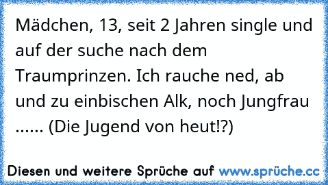 Mädchen, 13, seit 2 Jahren single und auf der suche nach dem Traumprinzen. Ich rauche ned, ab und zu einbischen Alk, noch Jungfrau ...
... (Die Jugend von heut!?)