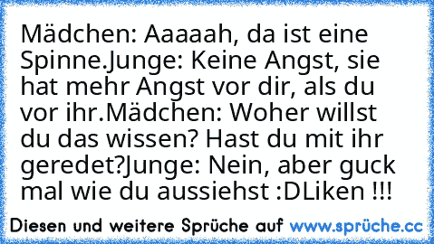 Mädchen: Aaaaah, da ist eine Spinne.
Junge: Keine Angst, sie hat mehr Angst vor dir, als du vor ihr.
Mädchen: Woher willst du das wissen? Hast du mit ihr geredet?
Junge: Nein, aber guck mal wie du aussiehst :D
Liken !!!