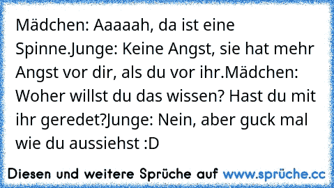 Mädchen: Aaaaah, da ist eine Spinne.
Junge: Keine Angst, sie hat mehr Angst vor dir, als du vor ihr.
Mädchen: Woher willst du das wissen? Hast du mit ihr geredet?
Junge: Nein, aber guck mal wie du aussiehst :D