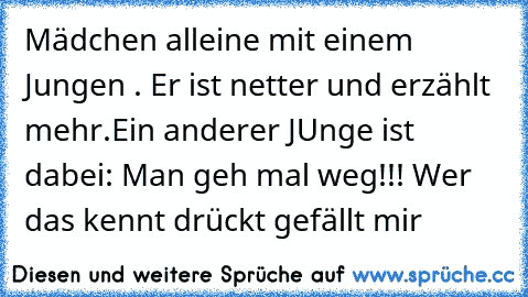 Mädchen alleine mit einem Jungen . Er ist netter und erzählt mehr.
Ein anderer JUnge ist dabei: Man geh mal weg!!! 
Wer das kennt drückt gefällt mir