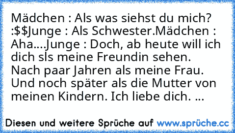 Mädchen : Als was siehst du mich? :$$
Junge : Als Schwester.
Mädchen : Aha....
Junge : Doch, ab heute will ich dich sls meine Freundin sehen. Nach paar Jahren als meine Frau. Und noch später als die Mutter von meinen Kindern. Ich liebe dich. ♥...